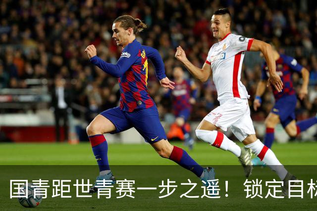 国青距世青赛一步之遥！锁定目标 破局之战！